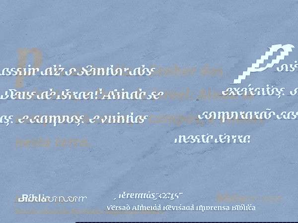 pois assim diz o Senhor dos exércitos, o Deus de Israel: Ainda se comprarão casas, e campos, e vinhas nesta terra.