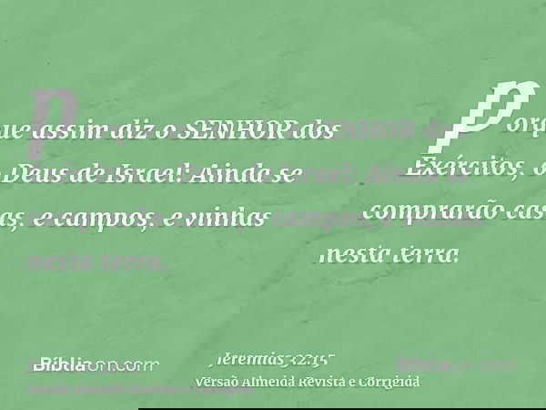 porque assim diz o SENHOR dos Exércitos, o Deus de Israel: Ainda se comprarão casas, e campos, e vinhas nesta terra.
