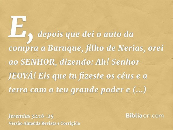 E, depois que dei o auto da compra a Baruque, filho de Nerias, orei ao SENHOR, dizendo:Ah! Senhor JEOVÁ! Eis que tu fizeste os céus e a terra com o teu grande p