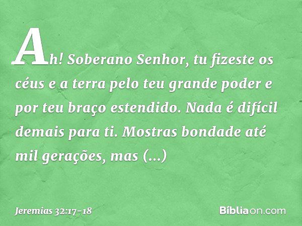 "Ah! Soberano Senhor, tu fizeste os céus e a terra pelo teu grande poder e por teu braço estendido. Nada é difícil demais para ti. Mostras bondade até mil geraç