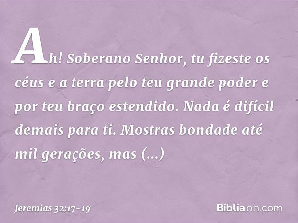 "Ah! Soberano Senhor, tu fizeste os céus e a terra pelo teu grande poder e por teu braço estendido. Nada é difícil demais para ti. Mostras bondade até mil geraç