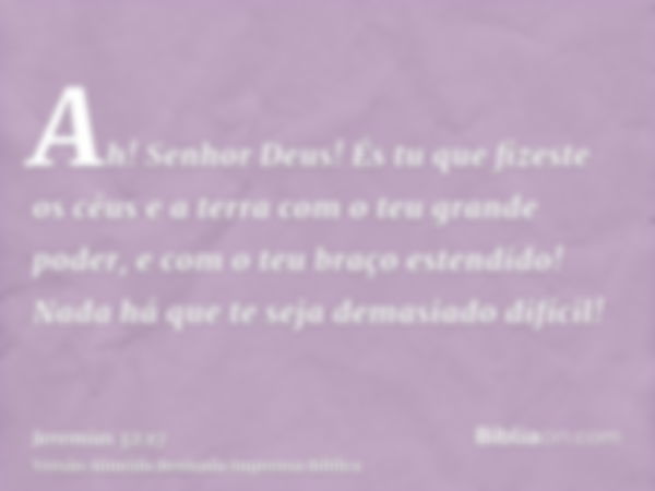 Ah! Senhor Deus! És tu que fizeste os céus e a terra com o teu grande poder, e com o teu braço estendido! Nada há que te seja demasiado difícil!