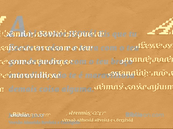 Ah! Senhor JEOVÁ! Eis que tu fizeste os céus e a terra com o teu grande poder e com o teu braço estendido; não te é maravilhosa demais coisa alguma.
