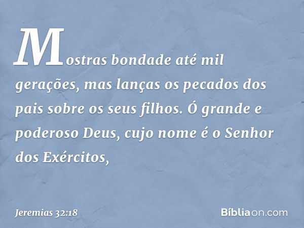 Mostras bondade até mil gerações, mas lanças os pecados dos pais sobre os seus filhos. Ó grande e poderoso Deus, cujo nome é o Senhor dos Exércitos, -- Jeremias