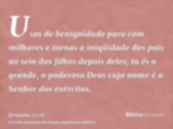 Usas de benignidade para com milhares e tornas a iniqüidade dos pais ao seio dos filhos depois deles; tu és o grande, o poderoso Deus cujo nome é o Senhor dos e