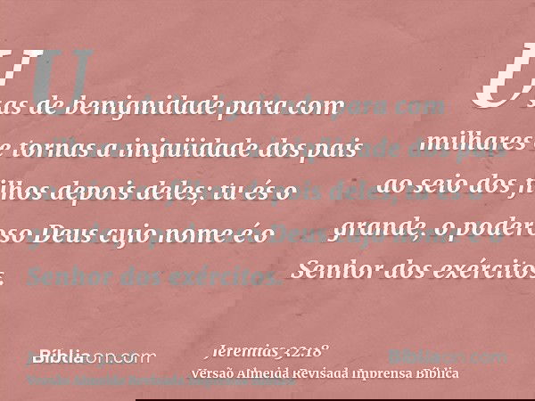 Usas de benignidade para com milhares e tornas a iniqüidade dos pais ao seio dos filhos depois deles; tu és o grande, o poderoso Deus cujo nome é o Senhor dos e