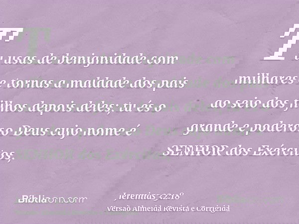 Tu usas de benignidade com milhares e tornas a maldade dos pais ao seio dos filhos depois deles; tu és o grande e poderoso Deus cujo nome é SENHOR dos Exércitos