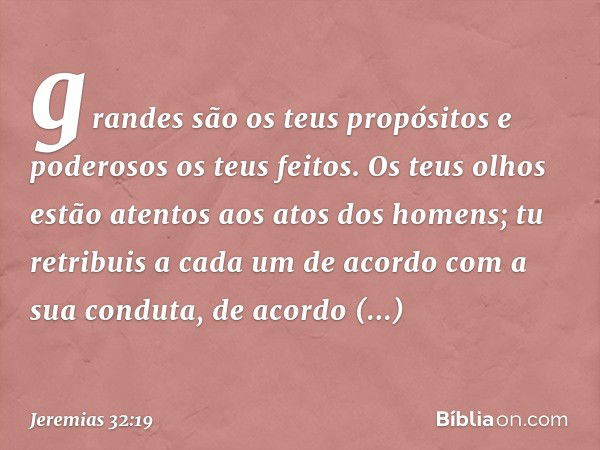 gran­des são os teus propósitos e poderosos os teus feitos. Os teus olhos estão atentos aos atos dos homens; tu retribuis a cada um de acordo com a sua conduta,