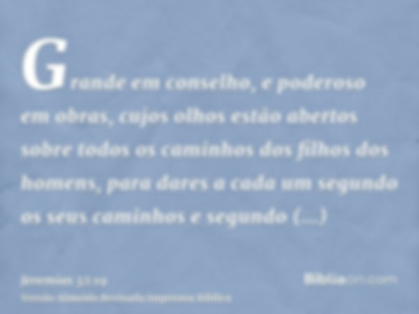 Grande em conselho, e poderoso em obras, cujos olhos estão abertos sobre todos os caminhos dos filhos dos homens, para dares a cada um segundo os seus caminhos 