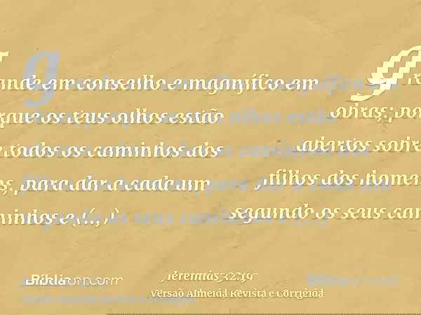 grande em conselho e magnífico em obras; porque os teus olhos estão abertos sobre todos os caminhos dos filhos dos homens, para dar a cada um segundo os seus ca