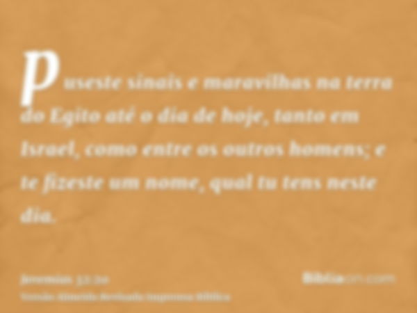 puseste sinais e maravilhas na terra do Egito até o dia de hoje, tanto em Israel, como entre os outros homens; e te fizeste um nome, qual tu tens neste dia.