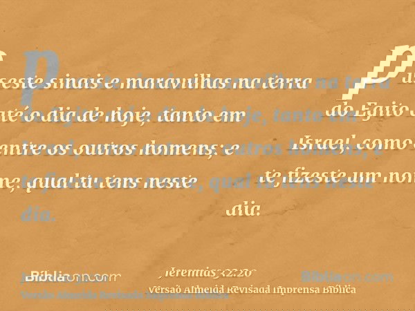 puseste sinais e maravilhas na terra do Egito até o dia de hoje, tanto em Israel, como entre os outros homens; e te fizeste um nome, qual tu tens neste dia.