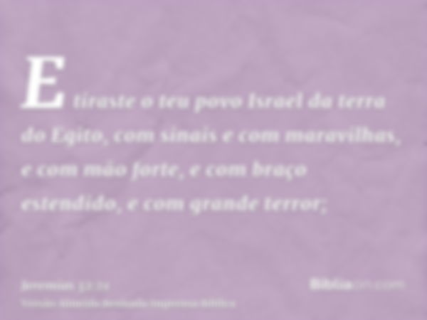 E tiraste o teu povo Israel da terra do Egito, com sinais e com maravilhas, e com mão forte, e com braço estendido, e com grande terror;