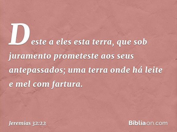 Des­te a eles esta terra, que sob juramento prometeste aos seus antepassados; uma terra onde há leite e mel com fartura. -- Jeremias 32:22