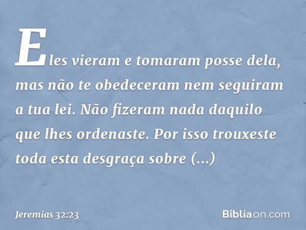 Eles vieram e tomaram posse dela, mas não te obedeceram nem seguiram a tua lei. Não fizeram nada daqui­lo que lhes ordenaste. Por isso trouxeste toda esta desgr