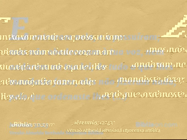 E entraram nela, e a possuíram; mas não obedeceram à tua voz, nem andaram na tua lei; de tudo o que lhes mandaste fazer, eles não fizeram nada; pelo que ordenas