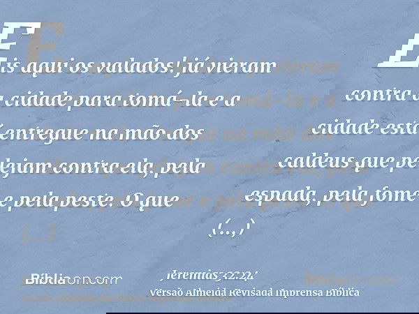 Eis aqui os valados! já vieram contra a cidade para tomá-la e a cidade está entregue na mão dos caldeus que pelejam contra ela, pela espada, pela fome e pela pe