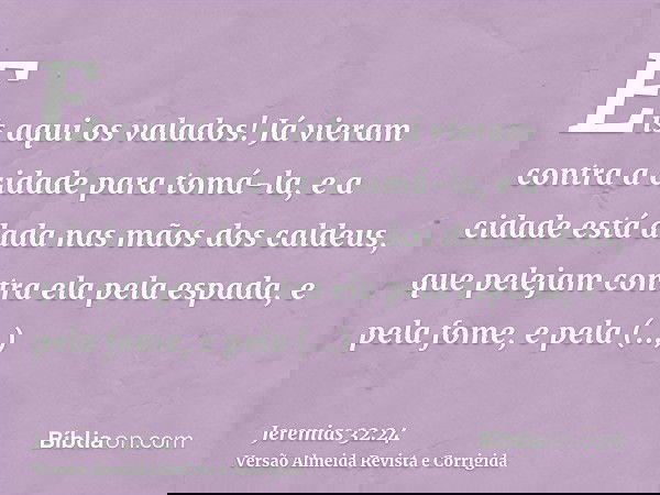 Eis aqui os valados! Já vieram contra a cidade para tomá-la, e a cidade está dada nas mãos dos caldeus, que pelejam contra ela pela espada, e pela fome, e pela