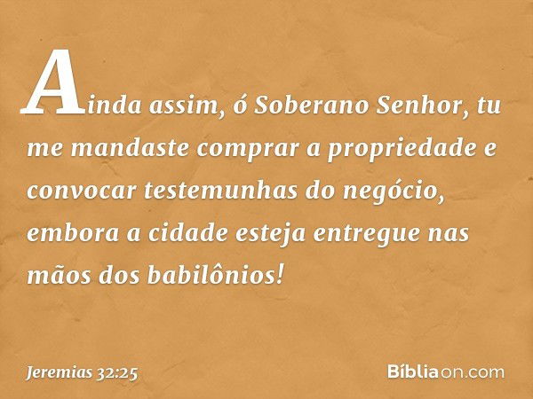 Ainda assim, ó Soberano Senhor, tu me mandaste comprar a propriedade e convocar testemunhas do negócio, embora a cidade esteja entregue nas mãos dos babilônios!