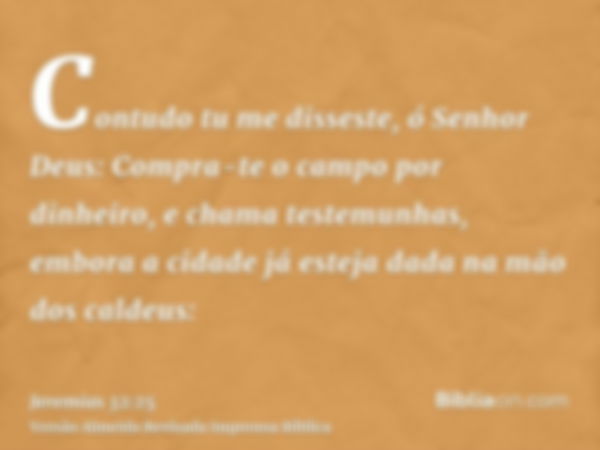 Contudo tu me disseste, ó Senhor Deus: Compra-te o campo por dinheiro, e chama testemunhas, embora a cidade já esteja dada na mão dos caldeus: