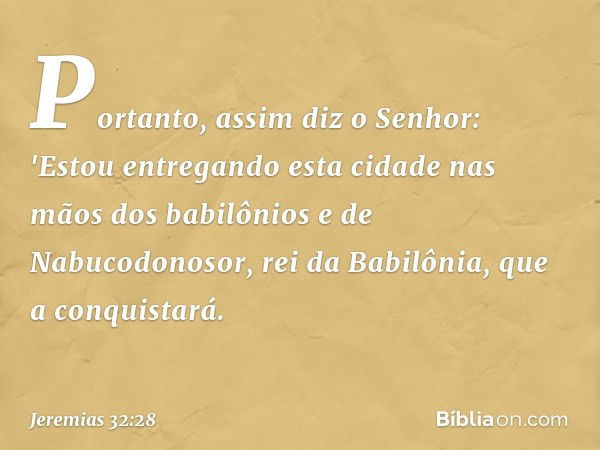 Portanto, assim diz o Senhor: 'Estou entregando esta cidade nas mãos dos babilônios e de Nabucodonosor, rei da Babilônia, que a conquistará. -- Jeremias 32:28