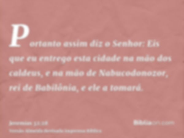 Portanto assim diz o Senhor: Eis que eu entrego esta cidade na mão dos caldeus, e na mão de Nabucodonozor, rei de Babilônia, e ele a tomará.