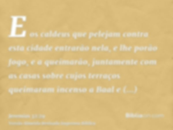 E os caldeus que pelejam contra esta cidade entrarão nela, e lhe porão fogo, e a queimarão, juntamente com as casas sobre cujos terraços queimaram incenso a Baa