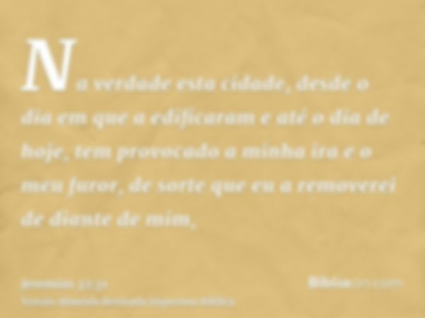 Na verdade esta cidade, desde o dia em que a edificaram e até o dia de hoje, tem provocado a minha ira e o meu furor, de sorte que eu a removerei de diante de m