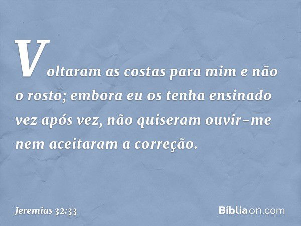 Voltaram as costas para mim e não o rosto; embora eu os tenha ensinado vez após vez, não quiseram ouvir-me nem aceitaram a correção. -- Jeremias 32:33