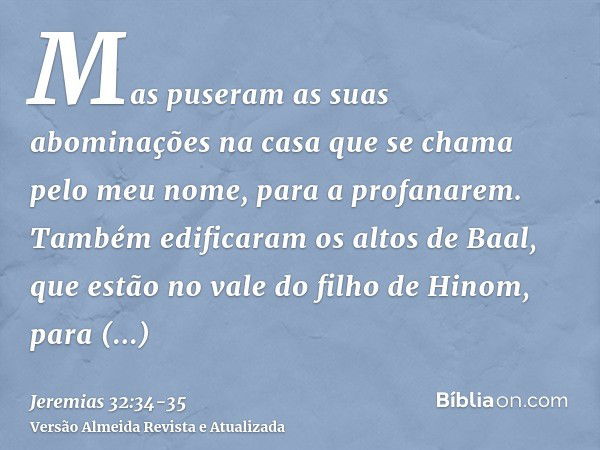 Mas puseram as suas abominações na casa que se chama pelo meu nome, para a profanarem.Também edificaram os altos de Baal, que estão no vale do filho de Hinom, p