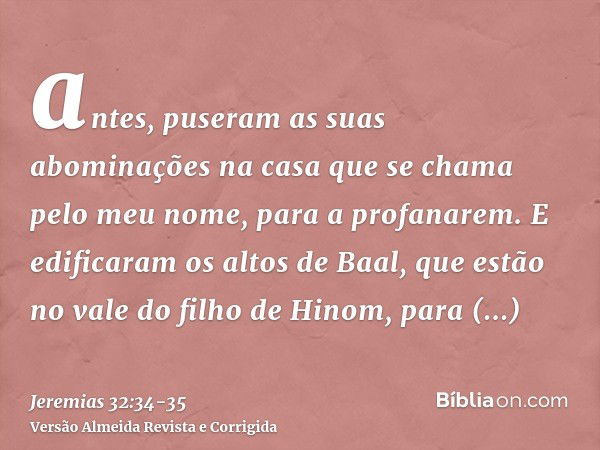 antes, puseram as suas abominações na casa que se chama pelo meu nome, para a profanarem.E edificaram os altos de Baal, que estão no vale do filho de Hinom, par