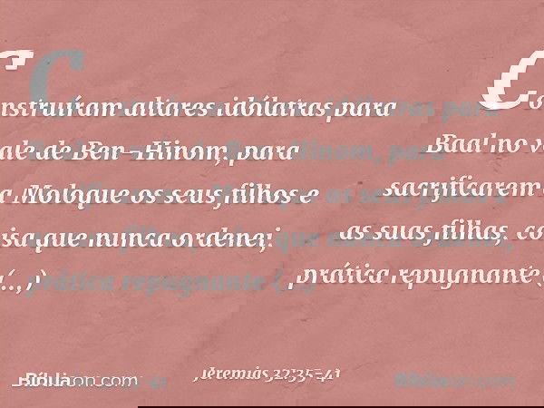 Construíram altares idólatras para Baal no vale de Ben-Hinom, para sacrificarem a Moloque os seus filhos e as suas filhas, coisa que nunca ordenei, prática rep