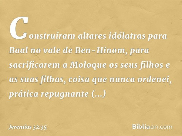 Cons­truíram altares idólatras para Baal no vale de Ben-Hinom, para sacrificarem a Moloque os seus filhos e as suas filhas, coisa que nunca ordenei, prática rep