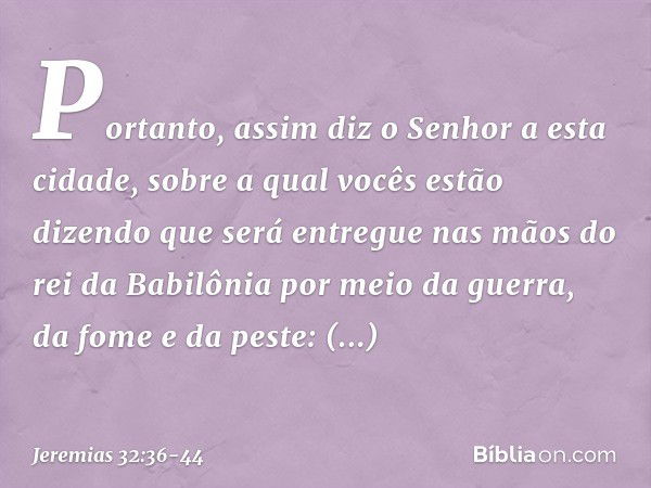 "Portanto, assim diz o Senhor a esta cidade, sobre a qual vocês estão dizendo que será entregue nas mãos do rei da Babilônia por meio da guerra, da fome e da pe