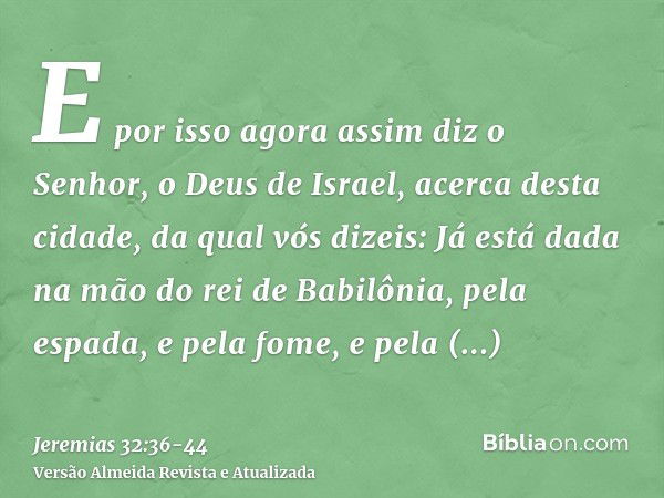 E por isso agora assim diz o Senhor, o Deus de Israel, acerca desta cidade, da qual vós dizeis: Já está dada na mão do rei de Babilônia, pela espada, e pela fom