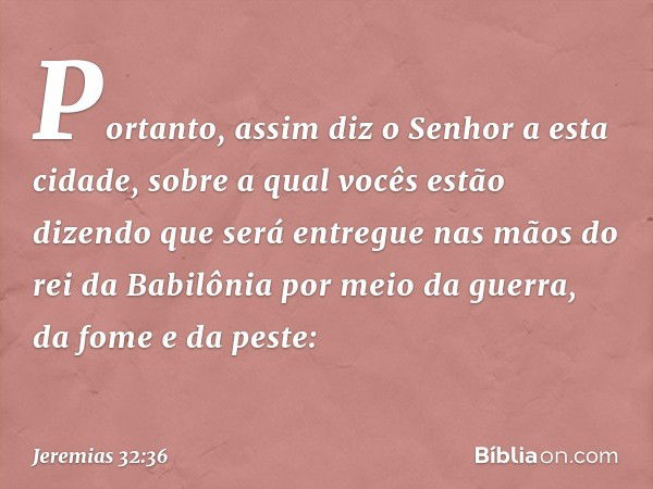 "Portanto, assim diz o Senhor a esta cidade, sobre a qual vocês estão dizendo que será entregue nas mãos do rei da Babilônia por meio da guerra, da fome e da pe