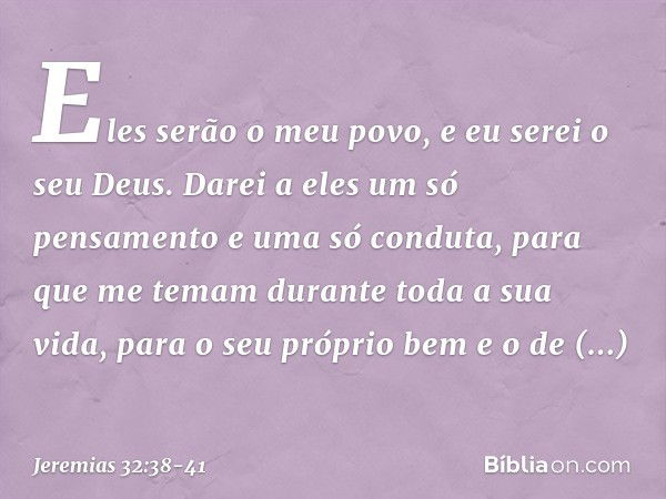 Eles serão o meu povo, e eu serei o seu Deus. Darei a eles um só pensamento e uma só conduta, para que me temam durante toda a sua vida, para o seu próprio bem 