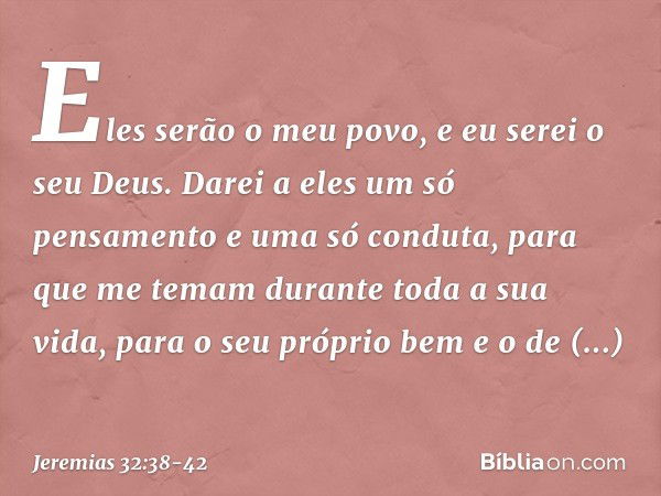 Eles serão o meu povo, e eu serei o seu Deus. Darei a eles um só pensamento e uma só conduta, para que me temam durante toda a sua vida, para o seu próprio bem 