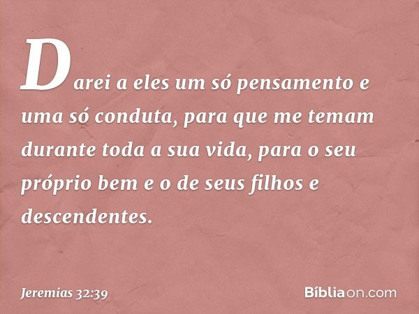 Darei a eles um só pensamento e uma só conduta, para que me temam durante toda a sua vida, para o seu próprio bem e o de seus filhos e descendentes. -- Jeremias