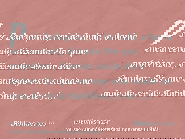 pois Zedequias, rei de Judá, o havia encarcerado, dizendo: Por que profetizas , dizendo: Assim diz o Senhor: Eis que entrego esta cidade na mão do rei de Babilô