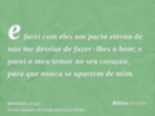 e farei com eles um pacto eterno de não me desviar de fazer-lhes o bem; e porei o meu temor no seu coração, para que nunca se apartem de mim.