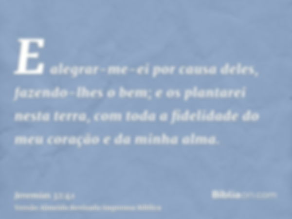 E alegrar-me-ei por causa deles, fazendo-lhes o bem; e os plantarei nesta terra, com toda a fidelidade do meu coração e da minha alma.