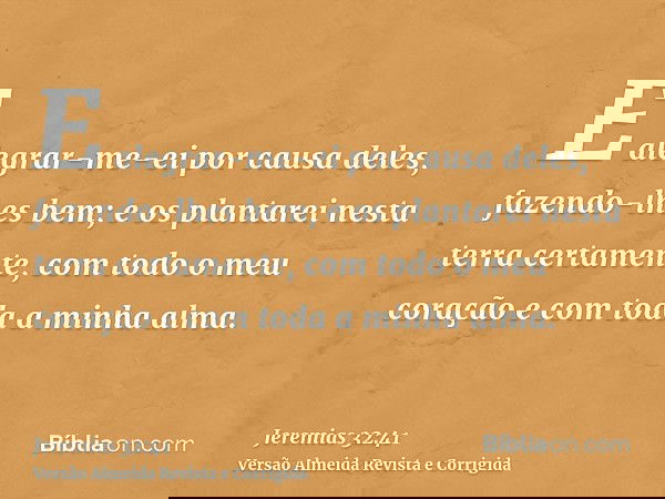 E alegrar-me-ei por causa deles, fazendo-lhes bem; e os plantarei nesta terra certamente, com todo o meu coração e com toda a minha alma.