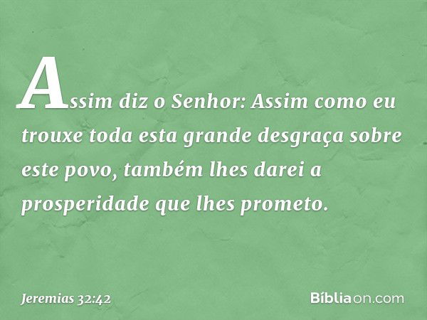 "Assim diz o Senhor: 'Assim como eu trouxe toda esta grande desgraça sobre este povo, também lhes darei a prosperidade que lhes prometo. -- Jeremias 32:42