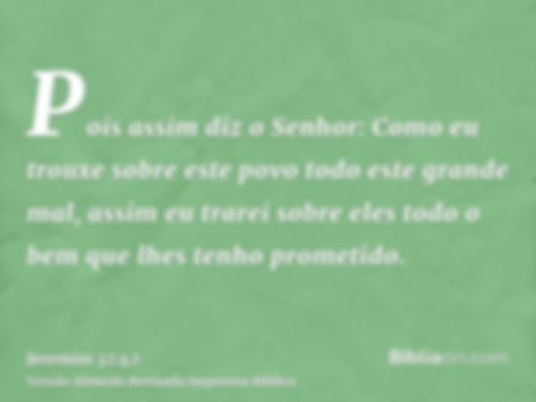 Pois assim diz o Senhor: Como eu trouxe sobre este povo todo este grande mal, assim eu trarei sobre eles todo o bem que lhes tenho prometido.