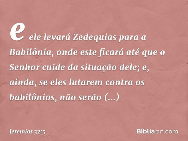 e ele levará Zedequias para a Babilônia, onde este ficará até que o Senhor cuide da situação dele; e, ainda, se eles lutarem contra os babilônios, não serão bem