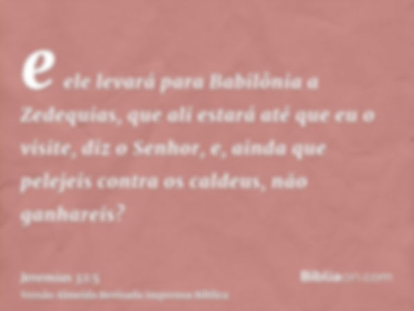 e ele levará para Babilônia a Zedequias, que ali estará até que eu o visite, diz o Senhor, e, ainda que pelejeis contra os caldeus, não ganhareis?