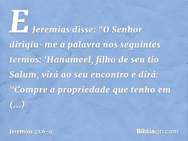 E Jeremias disse: "O Senhor dirigiu-me a palavra nos seguintes termos: 'Hanameel, filho de seu tio Salum, virá ao seu encontro e dirá: "Compre a propriedade que