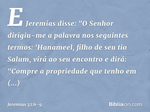 E Jeremias disse: "O Senhor dirigiu-me a palavra nos seguintes termos: 'Hanameel, filho de seu tio Salum, virá ao seu encontro e dirá: "Compre a propriedade que