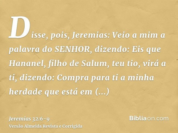 Disse, pois, Jeremias: Veio a mim a palavra do SENHOR, dizendo:Eis que Hananel, filho de Salum, teu tio, virá a ti, dizendo: Compra para ti a minha herdade que 